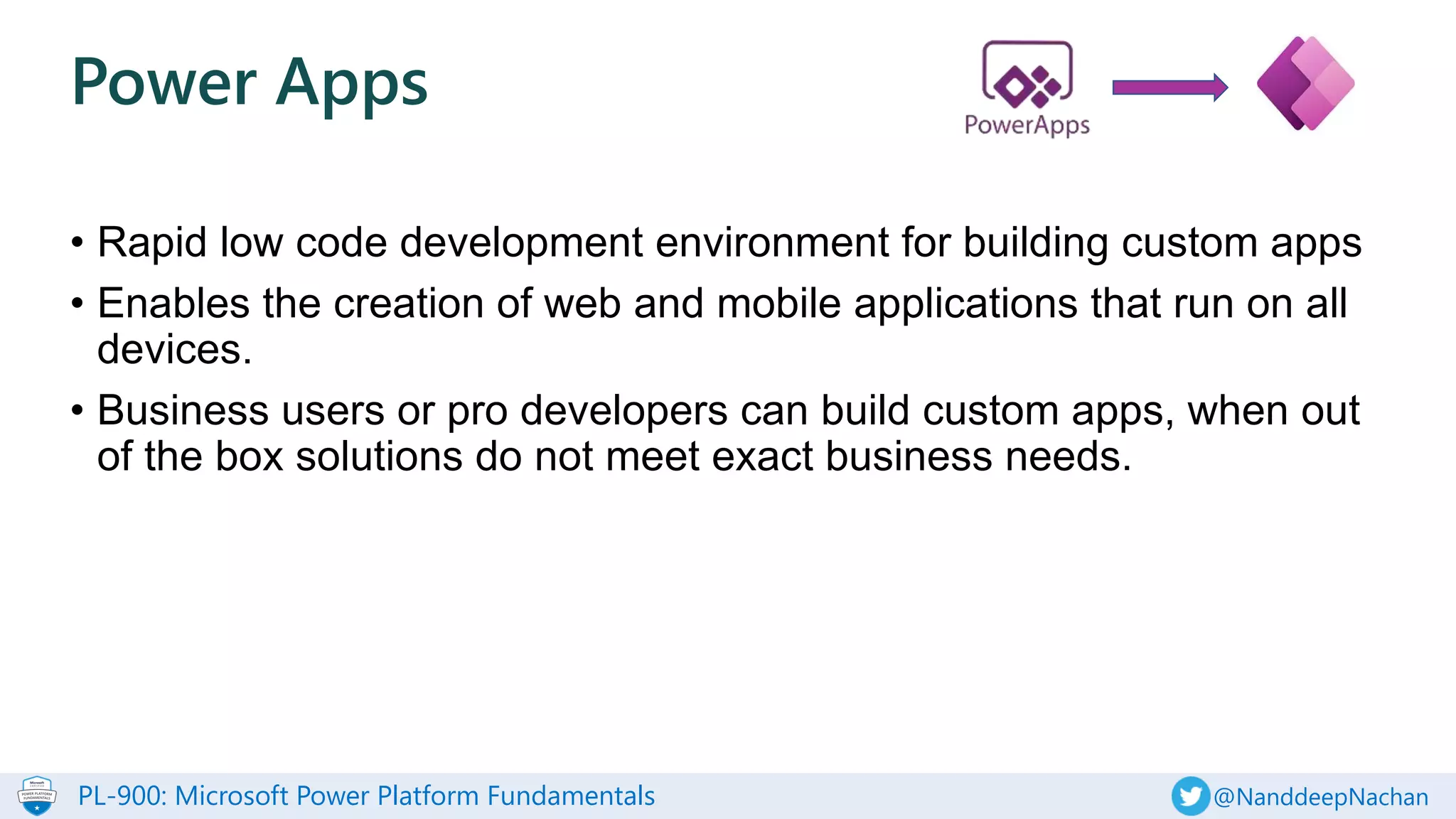PL-900: Microsoft Power Platform Fundamentals @NanddeepNachan
• Rapid low code development environment for building custom apps
• Enables the creation of web and mobile applications that run on all
devices.
• Business users or pro developers can build custom apps, when out
of the box solutions do not meet exact business needs.
Power Apps
 