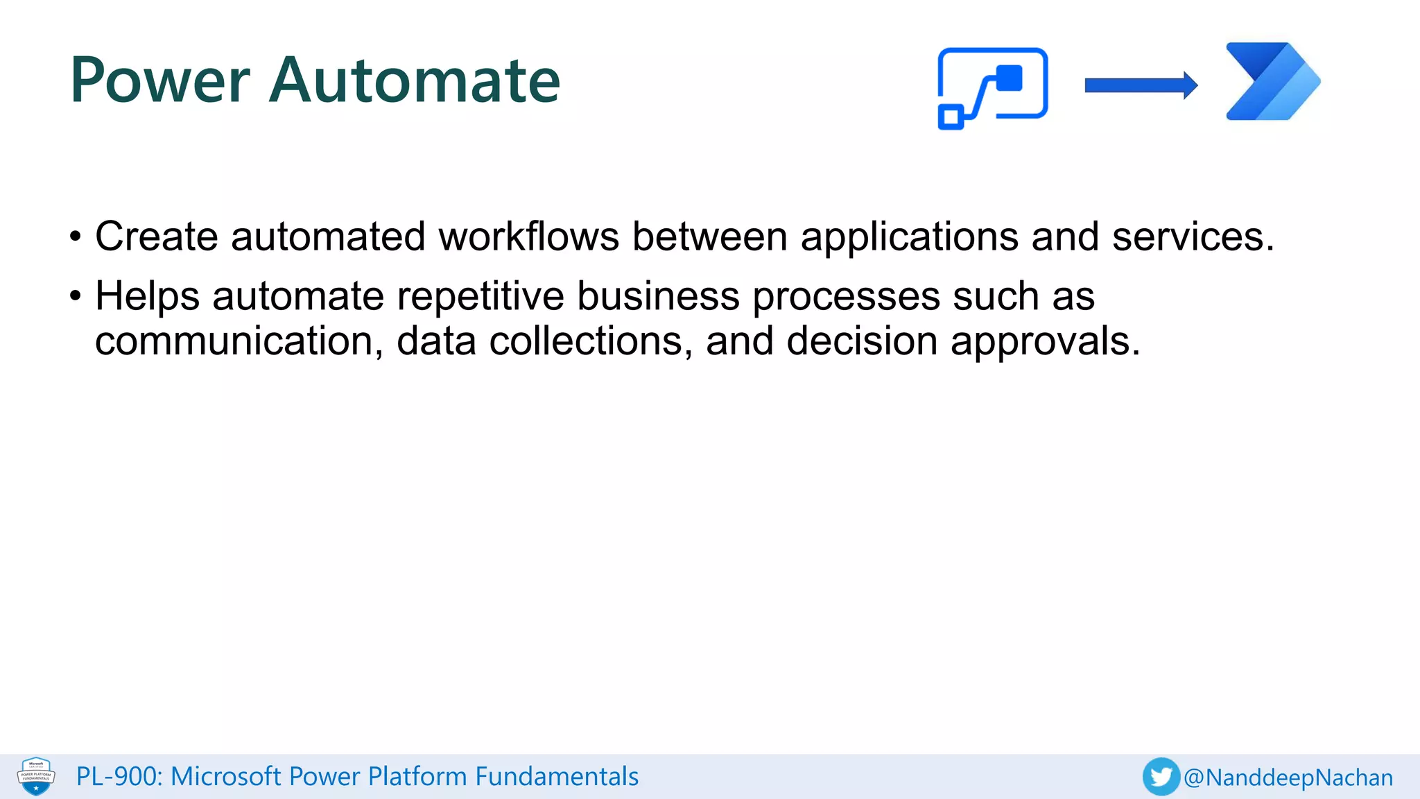 PL-900: Microsoft Power Platform Fundamentals @NanddeepNachan
• Create automated workflows between applications and services.
• Helps automate repetitive business processes such as
communication, data collections, and decision approvals.
Power Automate
 