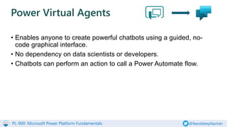 PL-900: Microsoft Power Platform Fundamentals @NanddeepNachan
• Enables anyone to create powerful chatbots using a guided, no-
code graphical interface.
• No dependency on data scientists or developers.
• Chatbots can perform an action to call a Power Automate flow.
Power Virtual Agents
 