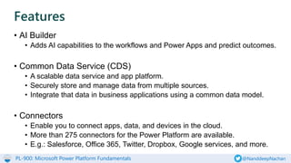 PL-900: Microsoft Power Platform Fundamentals @NanddeepNachan
• AI Builder
• Adds AI capabilities to the workflows and Power Apps and predict outcomes.
• Common Data Service (CDS)
• A scalable data service and app platform.
• Securely store and manage data from multiple sources.
• Integrate that data in business applications using a common data model.
• Connectors
• Enable you to connect apps, data, and devices in the cloud.
• More than 275 connectors for the Power Platform are available.
• E.g.: Salesforce, Office 365, Twitter, Dropbox, Google services, and more.
Features
 