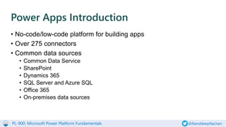 PL-900: Microsoft Power Platform Fundamentals @NanddeepNachan
• No-code/low-code platform for building apps
• Over 275 connectors
• Common data sources
• Common Data Service
• SharePoint
• Dynamics 365
• SQL Server and Azure SQL
• Office 365
• On-premises data sources
Power Apps Introduction
 