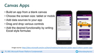 PL-900: Microsoft Power Platform Fundamentals @NanddeepNachan
• Build an app from a blank canvas
• Choose the screen size: tablet or mobile
• Add data sources to your app
• Drag and drop various controls
• Add the desired functionality by writing
Excel style formulas
Canvas Apps
Image source: https://docs.microsoft.com/en-us/learn/modules/introduction-power-apps/2-what-is-power-apps
 