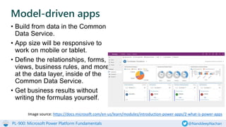 PL-900: Microsoft Power Platform Fundamentals @NanddeepNachan
• Build from data in the Common
Data Service.
• App size will be responsive to
work on mobile or tablet.
• Define the relationships, forms,
views, business rules, and more
at the data layer, inside of the
Common Data Service.
• Get business results without
writing the formulas yourself.
Model-driven apps
Image source: https://docs.microsoft.com/en-us/learn/modules/introduction-power-apps/2-what-is-power-apps
 