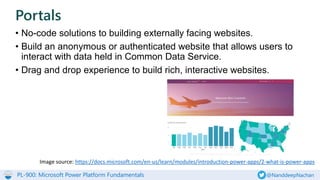 PL-900: Microsoft Power Platform Fundamentals @NanddeepNachan
• No-code solutions to building externally facing websites.
• Build an anonymous or authenticated website that allows users to
interact with data held in Common Data Service.
• Drag and drop experience to build rich, interactive websites.
Portals
Image source: https://docs.microsoft.com/en-us/learn/modules/introduction-power-apps/2-what-is-power-apps
 