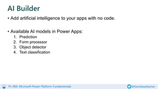PL-900: Microsoft Power Platform Fundamentals @NanddeepNachan
• Add artificial intelligence to your apps with no code.
• Available AI models in Power Apps:
1. Prediction
2. Form processor
3. Object detector
4. Text classification
AI Builder
 
