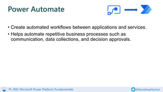 PL-900: Microsoft Power Platform Fundamentals @NanddeepNachan
• Create automated workflows between applications and services.
• Helps automate repetitive business processes such as
communication, data collections, and decision approvals.
Power Automate
 