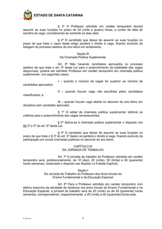 ESTADO DE SANTA CATARINA
PL ACTs.doc 3
§ 3º O Professor admitido em caráter temporário deverá
assumir as suas funções no prazo de 24 (vinte e quatro) horas, a contar da data da
escolha da vaga, considerando-se somente os dias úteis.
§ 4º O candidato que deixar de assumir as suas funções no
prazo de que trata o caput deste artigo perderá o direito à vaga, ficando excluído da
listagem do processo seletivo do ano letivo em andamento.
Seção III
Da Chamada Pública Suplementar
Art. 6º Não havendo candidatos aprovados no processo
seletivo de que trata o art. 4º desta Lei para o preenchimento da totalidade das vagas
disponíveis, poderá ser admitido Professor em caráter temporário em chamada pública
suplementar, nos seguintes casos:
I – quando o número de vagas for superior ao número de
candidatos aprovados;
II – quando houver vaga não escolhida pelos candidatos
classificados; e
III – quando houver vaga aberta no decorrer do ano letivo em
disciplina sem candidato aprovado.
§ 1º O edital de chamada pública suplementar definirá os
critérios para o preenchimento das vagas remanescentes.
§ 2º Aplica-se à chamada pública suplementar o disposto nos
§§ 2º e 3º do art. 5º desta Lei.
§ 3º O candidato que deixar de assumir as suas funções no
prazo de que trata o § 3º do art. 5º desta Lei perderá o direito à vaga, ficando excluído da
participação em novas chamadas públicas no decorrer do ano letivo.
CAPÍTULO III
DA JORNADA DE TRABALHO
Art. 7º A jornada de trabalho do Professor admitido em caráter
temporário será, preferencialmente, de 10 (dez), 20 (vinte), 30 (trinta) e 40 (quarenta)
horas semanais, observado o disposto nas Seções I e II deste Capítulo.
Seção I
Da Jornada de Trabalho do Professor dos Anos Iniciais do
Ensino Fundamental e da Educação Especial
Art. 8º Para o Professor admitido em caráter temporário com
efetivo exercício da atividade de docência nos anos iniciais do Ensino Fundamental e na
Educação Especial, a jornada de trabalho será de 20 (vinte) ou de 40 (quarenta) horas
semanais, correspondendo, respectivamente, a 20 (vinte) e 40 (quarenta) horas-aula.
 