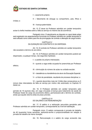 ESTADO DE SANTA CATARINA
PL ACTs.doc 5
I – casamento próprio;
II – falecimento de cônjuge ou companheiro, pais, filhos e
irmãos; e
III – licença-paternidade.
Art. 13. É dever do Professor admitido em caráter temporário
avisar à chefia imediata sobre a falta ao serviço no mesmo dia da ocorrência.
Parágrafo único. O atendimento ao disposto no caput deste artigo
será registrado nos assentamentos funcionais do Professor admitido em caráter temporário e
será utilizado como critério para fins de prorrogação de contrato e alteração de carga horária.
CAPÍTULO V
DA DURAÇÃO DO CONTRATO E DA DISPENSA
Art. 14. O contrato do Professor admitido em caráter temporário
não excederá o término do ano letivo.
Art. 15. O Professor admitido em caráter temporário poderá ser
dispensado, a qualquer tempo, nas seguintes hipóteses:
I – a pedido do próprio interessado;
II – quando a vaga então ocupada for preenchida por Professor
efetivo;
III – diminuição do número de aulas na unidade escolar;
IV – desistência ou transferência de aluno da Educação Especial;
V – a título de penalidade, resultante de processo disciplinar; e
VI – quando decorridos mais de 3 (três) dias consecutivos ou 5
(cinco) dias intercalados de falta ao serviço por motivo não autorizado no Capítulo IV
desta Lei.
Art. 16. O Professor admitido em caráter temporário pelo
período de 15 (quinze) dias, em vaga vinculada à licença para tratamento de saúde de
Professor titular de cargo de provimento efetivo, permanecerá até o término do contrato,
ainda que aquele retorne antes do prazo previsto.
CAPÍTULO VI
DO SALÁRIO E DA REMUNERAÇÃO
Art. 17. O salário é a retribuição pecuniária percebida pelo
Professor admitido em caráter temporário, correspondente ao nível de habilitação.
Parágrafo único. O salário corresponde à jornada de trabalho
de 40 (quarenta) horas semanais, aplicando-se-lhe a proporcionalidade em relação à
jornada de trabalho de menor duração.
Art. 18. Remuneração é o salário do cargo acrescido das
 