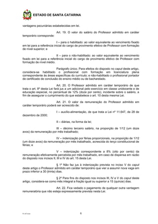 ESTADO DE SANTA CATARINA
PL ACTs.doc 6
vantagens pecuniárias estabelecidas em lei.
Art. 19. O valor do salário do Professor admitido em caráter
temporário corresponde:
I – para o habilitado: ao valor equivalente ao vencimento fixado
em lei para a referência inicial do cargo de provimento efetivo de Professor com formação
de nível superior; e
II – para o não-habilitado: ao valor equivalente ao vencimento
fixado em lei para a referência inicial do cargo de provimento efetivo de Professor com
formação de nível médio.
Parágrafo único. Para efeitos do disposto no caput deste artigo,
considera-se habilitado o profissional com formação em licenciatura plena
correspondente às áreas específicas do currículo; e não-habilitado o profissional portador
de certificado de conclusão do ensino médio ou de bacharelado.
Art. 20. O Professor admitido em caráter temporário de que
trata o art. 8º desta Lei fará jus a um adicional pelo exercício em classe unidocente e de
educação especial, no percentual de 12% (doze por cento), incidente sobre o salário, a
fim de assegurar o cumprimento do que estabelece o art. 10 desta mesma Lei.
Art. 21. O valor da remuneração do Professor admitido em
caráter temporário poderá ser acrescido de:
I – auxílio-alimentação, de que trata a Lei nº 11.647, de 28 de
dezembro de 2000;
II – diárias, na forma da lei;
III – décimo terceiro salário, na proporção de 1/12 (um doze
avos) da remuneração por mês trabalhado;
IV – indenização por férias proporcionais, na proporção de 1/12
(um doze avos) da remuneração por mês trabalhado, acrescida do terço constitucional de
férias; e
V – indenização correspondente a 8% (oito por cento) da
remuneração efetivamente percebida por mês trabalhado, em caso de dispensa em razão
do disposto nos incisos II, III e IV do art. 15 desta Lei.
§ 1º Não faz jus à indenização prevista no inciso V do caput
deste artigo o Professor admitido em caráter temporário que vier a assumir nova vaga em
prazo inferior a 30 (trinta) dias.
§ 2º Para fins do disposto nos incisos III, IV e V do caput deste
artigo, considera-se como mês integral a fração igual ou superior a 15 (quinze) dias.
Art. 22. Fica vedado o pagamento de qualquer outra vantagem
remuneratória que não esteja expressamente prevista nesta Lei.
 