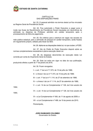 ESTADO DE SANTA CATARINA
PL ACTs.doc 7
CAPÍTULO VII
DAS DISPOSIÇÕES FINAIS
Art. 23. O pessoal admitido nos termos desta Lei fica vinculado
ao Regime Geral de Previdência Social.
Art. 24. Fica autorizado o Poder Executivo a pagar juros e
multa nas Guias de Recolhimento da Previdência Social imputadas em decorrência de
admissão ou dispensa de Professor admitido em caráter temporário após o
processamento da folha de pagamento.
Art. 25. Os critérios para a abertura de vagas nas escolas da
rede pública estadual, para a admissão de pessoal em caráter temporário, serão fixados
em regulamento próprio, editado pelo titular da SED.
Art. 26. Aplica-se as disposições desta Lei, no que couber, à FCEE.
Art. 27. Ato do Chefe do Poder Executivo disporá sobre as
normas complementares necessárias à plena execução desta Lei.
Art. 28. As despesas decorrentes da execução desta Lei
correrão por conta do Orçamento Geral do Estado.
Art. 29. Esta Lei entra em vigor na data da sua publicação,
produzindo efeitos a partir de 1º de janeiro de 2016.
Art. 30. Ficam revogados:
I – o art. 1º da Lei nº 7.373, de 15 de julho de 1988;
II – o Anexo I da Lei nº 7.373, de 15 de julho de 1988;
III – o art. 1º da Lei nº 1.114, de 27 de setembro de 1988;
IV – o Anexo I da Lei nº 1.114, de 27 de setembro de 1988;
V – o art. 14 da Lei Complementar nº 128, de 9 de outubro de
1994;
VI – o art. 15 da Lei Complementar nº 128, de 9 de outubro de
1994;
VI – a Lei Complementar nº 456, de 11 de agosto de 2009; e
VII – a Lei Complementar nº 488, de 19 de janeiro de 2010.
Florianópolis,
JOÃO RAIMUNDO COLOMBO
Governador do Estado
 