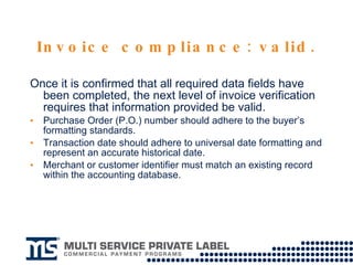 Invoice compliance: valid. Once it is confirmed that all required data fields have been completed, the next level of invoice verification requires that information provided be valid.  Purchase Order (P.O.) number should adhere to the buyer’s formatting standards. Transaction date should adhere to universal date formatting and represent an accurate historical date. Merchant or customer identifier must match an existing record within the accounting database. 