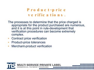 Product-price verifications. The processes to determine that the price charged is appropriate for the product purchased are numerous, and it is at this point in rule-development that verification procedures can become extremely complex.  Contract price verification Product-price tolerances Merchant-product verification 