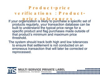 Product-price verifications : Product-price tolerances.  If your organization is likely to purchase a specific set of products regularly, your transaction database can be built to understand the typical price range for a specific product and flag purchases made outside of that product’s minimum and maximum price threshold.  The system should track both high and low tolerances to ensure that settlement is not conducted on an erroneous transaction that will later be corrected or reprocessed. 