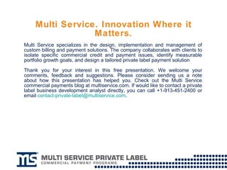 Multi Service. Innovation Where it Matters. Multi Service specializes in the design, implementation and management of custom billing and payment solutions. The company collaborates with clients to isolate specific commercial credit and payment issues, identify measurable portfolio growth goals, and design a tailored private label payment solution Thank you for your interest in this free presentation. We welcome your comments, feedback and suggestions. Please consider sending us a note about how this presentation has helped you. Check out the Multi Service commercial payments blog at multiservice.com. If would like to contact a private label business development analyst directly, you can call +1-913-451-2400 or email  [email_address] . 