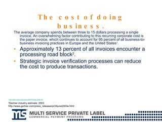 The cost of doing business. The average company spends between three to 15 dollars processing a single invoice. An overwhelming factor contributing to this recurring corporate cost is the paper invoice, which continues to account for 95 percent of all business-to-business invoicing practices in Europe and the United States 1 .  Approximately 13 percent of all invoices encounter a processing road block 2 . Strategic invoice verification processes can reduce the cost to produce transactions. 1 http://www.unece.org/press/pr2007/07trade_p02e.htm 2 Gartner industry estimate. 2003. http://www.gartner.com/press_releases/pr24june2003e.html 