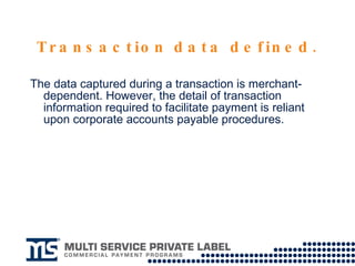 Transaction data defined. The data captured during a transaction is merchant-dependent. However, the detail of transaction information required to facilitate payment is reliant upon corporate accounts payable procedures. 