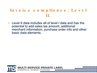 Invoice compliance: Level II. Level II data includes all of level I data and has the potential to add sales tax amount, additional merchant information, purchase order info and other basic data elements. 