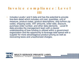 Invoice compliance: Level III Includes Levels I and II data and has the potential to provide line-item detail which includes unit cost, quantities, unit of measure, product codes, product descriptions, ship to/from zip codes, shipping costs, VAT amounts, order date, discount, purchase order number, and other data elements.  Level III data provides the management team with a clearer understanding of how funding is utilized within a government organization and the opportunity to leverage total spend with a supplier for more advantageous product pricing as well as recovering taxes and unauthorized charges.  