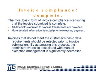 Invoice compliance: complete. The most basic form of invoice compliance is ensuring that the invoice submitted is complete.  All data fields required to process transactions are provided. More detailed information itemized prior to releasing payment. Invoices that do not meet the customer’s basic data requirements should be rejected prior to invoice submission.  By automating this process, the administrative costs associated with manual exception management is significantly decreased.   
