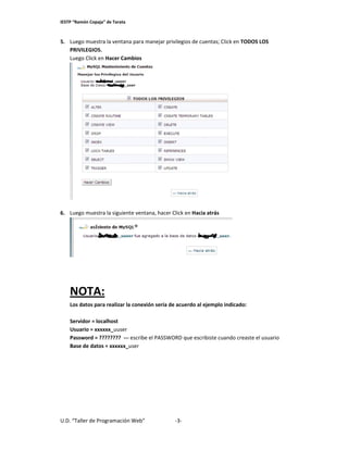 IESTP “Ramón Copaja” de Tarata 

Luego muestr
ra la ventana
a para manej
jar privilegio
os de cuentas
s; Click en TO
ODOS LOS 
5. L
P
PRIVILEGIOS.
. 
L
Luego Click en Hacer Cam
mbios 

 
 
6. L
Luego muestr
ra la siguient
te ventana, h
hacer Click en Hacia atrá
ás 

 
 
 
 

N
NOTA: 
L
Los datos par
ra realizar la
a conexión se
ería de acuerdo al ejemp
plo indicado: 
 
S
Servidor = loc
calhost 
U
Usuario = xxx
xxxx_uuser   
P
Password = ?
????????  ‐‐‐ escribe el PA
ASSWORD qu
ue escribiste
e cuando crea
aste el usuario 
r
B
Base de dato
os = xxxxxx_u
user 
 

U.D. “Taller de Pr
rogramación Web”
 

‐3‐ 

 