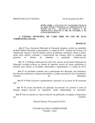 PROJETO DE LEI Nº 024/2013.

Em 03 de janeiro de 2013.
DISPÕE SOBRE A INCLUSÃO NO CALENDÁRIO ESCOLAR
DA REDE PÚBLICA MUNICIPAL DA APRESENTAÇÃO E O
ESTUDO DO ECA - ESTATUTO DA CRIANÇA E DO
ADOLESCENTE, DURANTE O MÊS DE OUTUBRO, E DÁ
OUTRAS PROVIDÊNCIAS.

A CÂMARA MUNICIPAL DE CABO FRIO NO USO DE SUAS
ATRIBUIÇÕES LEGAIS,
RESOLVE:
Art. 1º Fica a Secretaria Municipal de Educação obrigada a incluir no calendário
da Rede Pública Municipal a apresentação e o estudo do ECA - Estatuto da Criança e do
Adolescente, durante o mês de outubro, através de palestras, seminários, fóruns e outros,
tendo como objetivo estimular o conhecimento das crianças sobre as medidas que
garantem
os
direitos
da
cidadania
à
população
infanto-juvenil.
Art. 2º A Prefeitura Municipal de Cabo Frio, através da Secretaria Municipal de
Educação, envidará esforços no sentido de capacitar, através de cursos, professores e
diretores para realizar as atividades relacionadas à apresentação e o estudo do ECA.
Art. 3º As atividades contarão com a participação dos educando, seus familiares,
dos diretores, professores e demais funcionários e, sempre que possível, dos Conselheiros
Tutelares
do
Município.
Art. 4º O Poder Executivo regulamentará a presente Lei no prazo de 60 (sessenta)
dias
Art. 5º Os custos decorrentes da aplicação da presente Lei correrão à conta de
dotação própria prevista no orçamento, sendo suplementada, se necessário.

em

Art. 6º Esta Lei entrará em vigor na data de sua publicação, revogadas as disposições
contrário.
Sala das Sessões, 03 de janeiro de 2013.

TAYLOR DA COSTA JASMIM JÚNIOR
Vereador - Autor

 