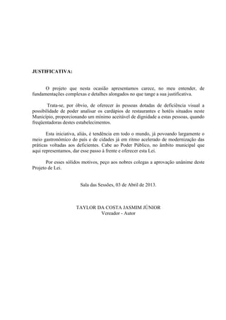 JUSTIFICATIVA:

O projeto que nesta ocasião apresentamos carece, no meu entender, de
fundamentações complexas e detalhes alongados no que tange a sua justificativa.
Trata-se, por óbvio, de oferecer às pessoas dotadas de deficiência visual a
possibilidade de poder analisar os cardápios de restaurantes e hotéis situados neste
Município, proporcionando um mínimo aceitável de dignidade a estas pessoas, quando
freqüentadoras destes estabelecimentos.
Esta iniciativa, aliás, é tendência em todo o mundo, já povoando largamente o
meio gastronômico do país e de cidades já em ritmo acelerado de modernização das
práticas voltadas aos deficientes. Cabe ao Poder Público, no âmbito municipal que
aqui representamos, dar esse passo à frente e oferecer esta Lei.
Por esses sólidos motivos, peço aos nobres colegas a aprovação unânime deste
Projeto de Lei.

Sala das Sessões, 03 de Abril de 2013.

TAYLOR DA COSTA JASMIM JÚNIOR
Vereador - Autor

 