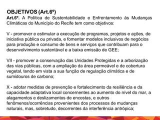 OBJETIVOS (Art.6º)
Art.6º. A Política de Sustentabilidade e Enfrentamento às Mudanças
Climáticas do Município do Recife tem como objetivos:
V - promover e estimular a execução de programas, projetos e ações, de
iniciativa pública ou privada, e fomentar modelos inclusivos de negócios
para produção e consumo de bens e serviços que contribuam para o
desenvolvimento sustentável e a baixa emissão de GEE;
VII - promover a conservação das Unidades Protegidas e a arborização
das vias públicas, com a ampliação da área permeável e de cobertura
vegetal, tendo em vista a sua função de regulação climática e de
sumidouros de carbono;
X - adotar medidas de prevenção e fortalecimento da resiliência e da
capacidade adaptativa local concernentes ao aumento do nível do mar, a
alagamentos e deslizamentos de encostas, e outros
fenômenos/ocorrências provenientes dos processos de mudanças
naturais, mas, sobretudo, decorrentes da interferência antrópica;

 