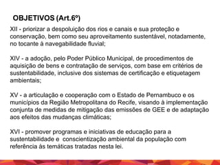 OBJETIVOS (Art.6º)
XII - priorizar a despoluição dos rios e canais e sua proteção e
conservação, bem como seu aproveitamento sustentável, notadamente,
no tocante à navegabilidade fluvial;
XIV - a adoção, pelo Poder Público Municipal, de procedimentos de
aquisição de bens e contratação de serviços, com base em critérios de
sustentabilidade, inclusive dos sistemas de certificação e etiquetagem
ambientais;
XV - a articulação e cooperação com o Estado de Pernambuco e os
municípios da Região Metropolitana do Recife, visando à implementação
conjunta de medidas de mitigação das emissões de GEE e de adaptação
aos efeitos das mudanças climáticas;
XVI - promover programas e iniciativas de educação para a
sustentabilidade e conscientização ambiental da população com
referência às temáticas tratadas nesta lei.

 