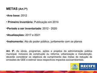 METAS (Art.7º)
•Ano base: 2012
• Primeiro Inventário: Publicação em 2014
•Período a ser inventariado: 2012 - 2020
•Atualizações: 2017 e 2021
•Instrumento: Ato do poder público, juntamente com os planos
Art. 9º. As obras, programas, ações e projetos da administração pública
municipal, inclusive de construção ou reforma, urbanização e manutenção,
deverão considerar os objetivos de cumprimento das metas de redução de
emissões de GEE e estimar seus respectivos impactos socioambientais.

 