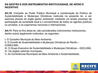 DA GESTÃO E DOS INSTRUMENTOS INSTITUCIONAIS, DE APOIO E
INCENTIVO
Art.10. Compete ao Poder Público Municipal a coordenação da Política de
Sustentabilidade e Mudanças Climáticas instituída na presente lei, a ser
exercida através do órgão gestor ambiental, mediante um amplo processo de
participação da sociedade local e o envolvimento de todos os agentes públicos
ou privados, e os organismos nacionais e internacionais.
Art.11. Para os fins desta lei, são considerados instrumentos institucionais,
dentre outros legalmente instituídos, os seguintes:
I. O Conselho Municipal do Meio Ambiente;
II. O Comitê de Sustentabilidade e Mudanças Climáticas do Recife –
COMCLIMA;
III. O Grupo Executivo de Sustentabilidade e Mudanças Climáticas – GECLIMA;
IV. Os órgãos setoriais municipais;
V. As Conferências Municipais de Meio Ambiente e Sustentabilidade.

 