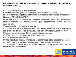 DA GESTÃO E DOS INSTRUMENTOS INSTITUCIONAIS, DE APOIO E
INCENTIVO (Art. 12)
I. O Fundo Municipal do Meio Ambiente;
II. Os Planos de Mitigação e Adaptação às Mudanças Climáticas;
III. Os inventários, registros, estimativas, avaliações e estudos das emissões de
Gases de Efeito Estufa (GEE);
IV. O prêmio e a certificação em sustentabilidade ambiental, relacionado aos
empreendimentos e personalidades que desenvolvam boas práticas
sustentáveis;
V. As Avaliações de Impacto Ambiental;
VI. Os mecanismos e ações para a redução das emissões de GEE e adaptação
aos efeitos da mudança do clima, previstos na Convenção-Quadro das Nações
Unidas sobre Mudança do Clima, reconhecidos pelo país;
VII. Os índices e indicadores de sustentabilidade;
VIII. Os cadastros ambientais;
IX. Os incentivos fiscais, financeiros e econômicos para estimular ações de
mitigação e de adaptação às mudanças do clima e sustentabilidade;
X. Os planos, programas e sistemas setoriais que se relacionem com as
temáticas tratadas nesta lei.

 