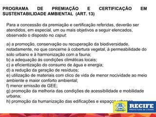 PROGRAMA
DE
PREMIAÇÃO
E
SUSTENTABILIDADE AMBIENTAL (ART. 13)

CERTIFICAÇÃO

EM

Para a concessão da premiação e certificação referidas, deverão ser
atendidos, em especial, um ou mais objetivos a seguir elencados,
observado o disposto no caput:
a) a promoção, conservação ou recuperação da biodiversidade,
notadamente, no que concerne à cobertura vegetal, à permeabilidade do
solo urbano e à harmonização com a fauna;
b) a adequação às condições climáticas locais;
c) a eficientização do consumo de água e energia;
d) a redução da geração de resíduos;
e) utilização de materiais com clico de vida de menor nocividade ao meio
ambiente e maior conforto ambiental;
f) menor emissão de GEE;
g) promoção da melhoria das condições de acessibilidade e mobilidade
urbana;
h) promoção da humanização das edificações e espaços urbanos.

 