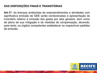 DAS DISPOSIÇÕES FINAIS E TRANSITÓRIAS
Art.17. As licenças ambientais de empreendimentos e atividades com
significativa emissão de GEE serão condicionadas à apresentação de
inventário relativo à emissão dos gases por eles gerados, bem como
de plano de sua mitigação e de medidas de compensação, devendo,
para tanto, os órgãos competentes estabelecer os respectivos padrões
de emissão.

 