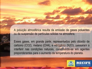 A poluição atmosférica resulta da emissão de gases poluentes
ou da suspensão de partículas sólidas na atmosfera.
Esses gases, em grande parte, representados pelo dióxido de
carbono (CO2), metano (CH4), e nitrogênio (N2O), passaram a
interferir nas condições naturais, constituindo-se em agentes
preponderantes para o aumento da temperatura do planeta.

 