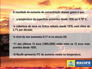 O resultado do aumento de concentração desses gases é que:
• a temperatura da superfície aumentou desde 1850 em 0.76º C;
•a cobertura de neve no Ártico reduziu desde 1978, num ritmo de
2,7% por década;
•o nível do mar aumentou 0,17 m no século XX;
•11 dos últimos 12 anos (1995-2006) estão entre os 12 anos mais
quentes desde 1850;
•O Recife apresenta 3ºC de aumento médio na temperatura.

 