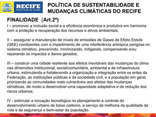 POLÍTICA DE SUSTENTABILIDADE E
MUDANÇAS CLIMÁTICAS DO RECIFE
FINALIDADE (Art.2º)
I – promover a inclusão social e a eficiência econômica e produtiva em harmonia
com a proteção e recuperação dos recursos e ativos ambientais;
II – assegurar a manutenção de níveis de emissões de Gases de Efeito Estufa
(GEE) condizentes com o impedimento de uma interferência antrópica perigosa no
sistema climático, prevenindo, minimizando, mitigando, compensando e/ou
reparando os impactos e danos gerados;
III – construir uma cidade resiliente aos efeitos inevitáveis das mudanças do clima
nas dimensões institucional, social/comunitária, ambiental e de infraestrutura
urbana, estimulando e fortalecendo a organização e integração entre os entes da
Federação, as instituições públicas e da sociedade civil, e a população em geral,
priorizando as comunidades mais vulneráveis aos efeitos das mudanças
climáticas, de modo a desenvolver uma capacidade adaptativa e de redução dos
riscos urbanos;
IV - estimular a inovação tecnológica no planejamento e controle do
desenvolvimento urbano de baixo carbono, a serviço da melhoria da qualidade de
vida e da segurança e bem-estar da população.

 