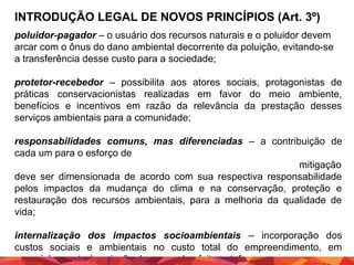 INTRODUÇÃO LEGAL DE NOVOS PRINCÍPIOS (Art. 3º)
poluidor-pagador – o usuário dos recursos naturais e o poluidor devem
arcar com o ônus do dano ambiental decorrente da poluição, evitando-se
a transferência desse custo para a sociedade;
protetor-recebedor – possibilita aos atores sociais, protagonistas de
práticas conservacionistas realizadas em favor do meio ambiente,
benefícios e incentivos em razão da relevância da prestação desses
serviços ambientais para a comunidade;
responsabilidades comuns, mas diferenciadas – a contribuição de
cada um para o esforço de
mitigação
deve ser dimensionada de acordo com sua respectiva responsabilidade
pelos impactos da mudança do clima e na conservação, proteção e
restauração dos recursos ambientais, para a melhoria da qualidade de
vida;
internalização dos impactos socioambientais – incorporação dos
custos sociais e ambientais no custo total do empreendimento, em
especial, quanto à emissão de gases de efeito estufa

 