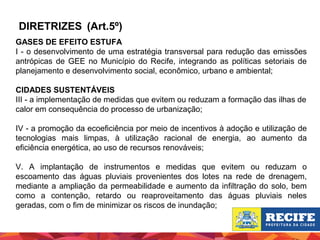 DIRETRIZES (Art.5º)
GASES DE EFEITO ESTUFA
I - o desenvolvimento de uma estratégia transversal para redução das emissões
antrópicas de GEE no Município do Recife, integrando as políticas setoriais de
planejamento e desenvolvimento social, econômico, urbano e ambiental;
CIDADES SUSTENTÁVEIS
III - a implementação de medidas que evitem ou reduzam a formação das ilhas de
calor em consequência do processo de urbanização;
IV - a promoção da ecoeficiência por meio de incentivos à adoção e utilização de
tecnologias mais limpas, à utilização racional de energia, ao aumento da
eficiência energética, ao uso de recursos renováveis;
V. A implantação de instrumentos e medidas que evitem ou reduzam o
escoamento das águas pluviais provenientes dos lotes na rede de drenagem,
mediante a ampliação da permeabilidade e aumento da infiltração do solo, bem
como a contenção, retardo ou reaproveitamento das águas pluviais neles
geradas, com o fim de minimizar os riscos de inundação;

 