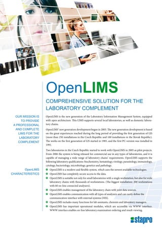 OpenLIMS
                   comprehensive solution for the
                   laboratory complement
  our mission is   OpenLIMS is the new generation of the Laboratory Information Management System, equipped
      to provide   with open architecture. This LIMS supports several local laboratories, as well as domestic labora-
 a professional    tory chains.
  and complete     OpenLIMS‘ new generation development began in 2003. The new generation development is based
    lims for the   on the great experiences reached during the long period of providing the first generation of LIS
     laboratory    (more than 250 installations in the Czech Republic and 100 installations in the Slovak Republic).
    complement     The works on the first generation of LIS started in 1985, and the first PC-version was installed in
                   1991.
                   Two laboratories in the Czech Republic started to work with OpenLIMS in 2005 as pilot projects.
                   From 2006 the system is being released for commercial use in any types of laboratories, and it is
                   capable of managing a wide range of laboratory chains‘ requirements. OpenLIMS supports the
                   following laboratory qualifications: biochemistry, hematology, virology, parasitology, immunology,
                   cytology, bacteriology, microbiology, genetics and pathology.
       openlims     	 OpenLIMS is a modern and flexible system, which uses the newest available technologies.
characteristics     	 OpenLIMS has completely secure access to the data.
                    	 OpenLIMS is suitable not only for small laboratories with a single workstation, but also for wide
                      laboratory chains with thousands of workstations. (The biggest installation: 200 workstations
                      with 60 on-line connected analysers).
                    	 OpenLIMS enables management of the laboratory chain with joint data sources.
                    	 OpenLIMS enables communication with all types of analyzers and can easily define the
                      communication interface with external systems (HIS).
                    	 OpenLIMS includes many functions for lab assistants, chemists and laboratory managers.
                    	 OpenLIMS has important operational modules, which are accessible via WWW interface.
                      WWW interface enables on-line laboratory examination ordering and result-viewing.
 