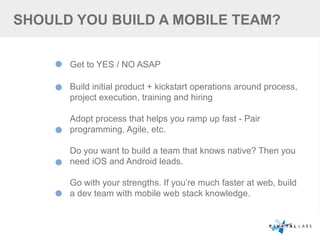 SHOULD YOU BUILD A MOBILE TEAM?
Get to YES / NO ASAP
Build initial product + kickstart operations around process,
project execution, training and hiring
Adopt process that helps you ramp up fast - Pair
programming, Agile, etc.
Do you want to build a team that knows native? Then you
need iOS and Android leads.
Go with your strengths. If you’re much faster at web, build
a dev team with mobile web stack knowledge.
 