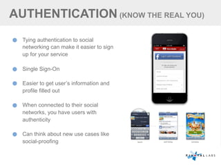 AUTHENTICATION (KNOW THE REAL YOU)
Tying authentication to social
networking can make it easier to sign
up for your service
Single Sign-On
Easier to get user’s information and
profile filled out
When connected to their social
networks, you have users with
authenticity
Can think about new use cases like
social-proofing
 