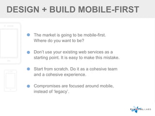 DESIGN + BUILD MOBILE-FIRST
The market is going to be mobile-first.
Where do you want to be?
Don’t use your existing web services as a
starting point. It is easy to make this mistake.
Start from scratch. Do it as a cohesive team
and a cohesive experience.
Compromises are focused around mobile,
instead of ‘legacy’.
 