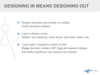 DESIGNING IN MEANS DESIGNING OUT
Design decisions are drastic on mobile.
Every decision matters.
Less is always more:
Mobile: less features, more focus, less data, faster, etc.
“Last night, a typeface saved my life”
Every decision matters: MIT AgeLab research shows
that better typefaces can reduce car crashes
 