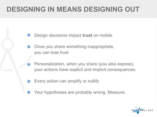 Design decisions impact trust on mobile
Once you share something inappropriate,
you can lose trust
Personalization, when you share (you also expose),
your actions have explicit and implicit consequences
Every action can amplify or nullify
Your hypotheses are probably wrong. Measure.
DESIGNING IN MEANS DESIGNING OUT
 