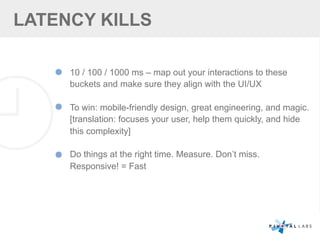 LATENCY KILLS
10 / 100 / 1000 ms – map out your interactions to these
buckets and make sure they align with the UI/UX
To win: mobile-friendly design, great engineering, and magic.
[translation: focuses your user, help them quickly, and hide
this complexity]
Do things at the right time. Measure. Don’t miss.
Responsive! = Fast
 