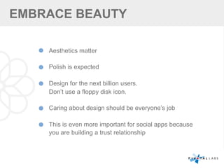 EMBRACE BEAUTY
Aesthetics matter
Polish is expected
Design for the next billion users.
Don’t use a floppy disk icon.
Caring about design should be everyone’s job
This is even more important for social apps because
you are building a trust relationship
 