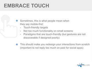 EMBRACE TOUCH
Sometimes, this is what people mean when
they say mobile-first:
-  Touch-friendly targets
-  Not too much functionality on small screens
-  Paradigms that are touch-friendly (but gestures are not
discoverable if designed poorly)
This should make you redesign your interactions from scratch
(important to not reply too much on past for social apps)
 