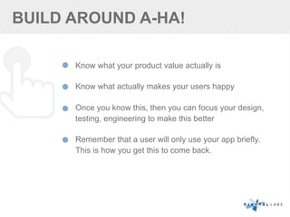 BUILD AROUND A-HA!
Know what your product value actually is
Know what actually makes your users happy
Once you know this, then you can focus your design,
testing, engineering to make this better
Remember that a user will only use your app briefly.
This is how you get this to come back.
 