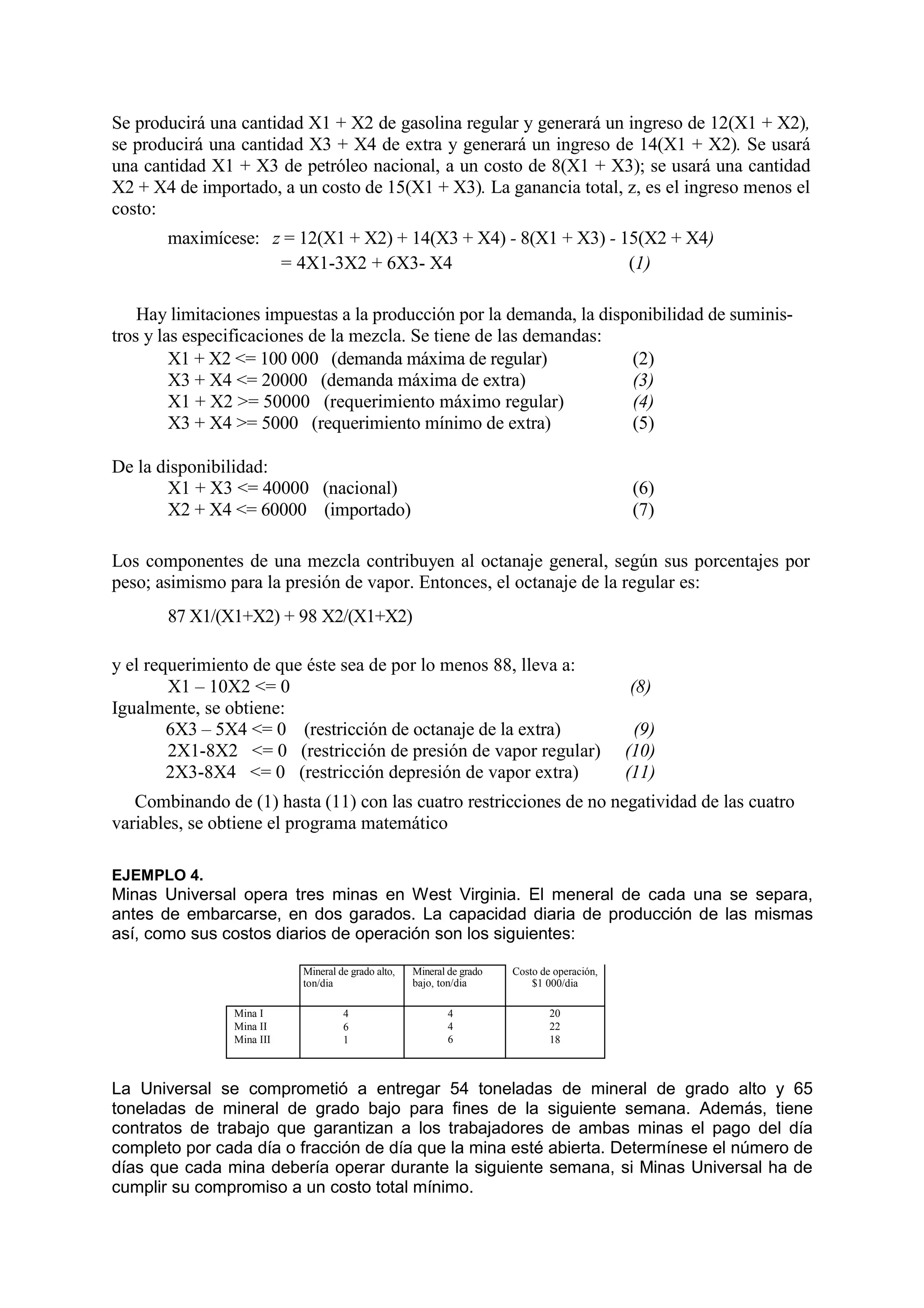 Se producirá una cantidad X1 + X2 de gasolina regular y generará un ingreso de 12(X1 + X2),
se producirá una cantidad X3 + X4 de extra y generará un ingreso de 14(X1 + X2). Se usará
una cantidad X1 + X3 de petróleo nacional, a un costo de 8(X1 + X3); se usará una cantidad
X2 + X4 de importado, a un costo de 15(X1 + X3). La ganancia total, z, es el ingreso menos el
costo:
maximícese: z = 12(X1 + X2) + 14(X3 + X4) - 8(X1 + X3) - 15(X2 + X4)
= 4X1-3X2 + 6X3- X4 (1)
Hay limitaciones impuestas a la producción por la demanda, la disponibilidad de suminis-
tros y las especificaciones de la mezcla. Se tiene de las demandas:
X1 + X2 <= 100 000 (demanda máxima de regular) (2)
X3 + X4 <= 20000 (demanda máxima de extra) (3)
X1 + X2 >= 50000 (requerimiento máximo regular) (4)
X3 + X4 >= 5000 (requerimiento mínimo de extra) (5)
De la disponibilidad:
X1 + X3 <= 40000 (nacional) (6)
X2 + X4 <= 60000 (importado) (7)
Los componentes de una mezcla contribuyen al octanaje general, según sus porcentajes por
peso; asimismo para la presión de vapor. Entonces, el octanaje de la regular es:
87 X1/(X1+X2) + 98 X2/(X1+X2)
y el requerimiento de que éste sea de por lo menos 88, lleva a:
X1 – 10X2 <= 0 (8)
Igualmente, se obtiene:
6X3 – 5X4 <= 0 (restricción de octanaje de la extra) (9)
2X1-8X2 <= 0 (restricción de presión de vapor regular) (10)
2X3-8X4 <= 0 (restricción depresión de vapor extra) (11)
Combinando de (1) hasta (11) con las cuatro restricciones de no negatividad de las cuatro
variables, se obtiene el programa matemático
EJEMPLO 4.
Minas Universal opera tres minas en West Virginia. El meneral de cada una se separa,
antes de embarcarse, en dos garados. La capacidad diaria de producción de las mismas
así, como sus costos diarios de operación son los siguientes:
Mineral de grado alto,
ton/dia
Mineral de grado
bajo, ton/dia
Costo de operación,
$1 000/dia
Mina I
Mina II
Mina III
4
6
1
4
4
6
20
22
18
La Universal se comprometió a entregar 54 toneladas de mineral de grado alto y 65
toneladas de mineral de grado bajo para fines de la siguiente semana. Además, tiene
contratos de trabajo que garantizan a los trabajadores de ambas minas el pago del día
completo por cada día o fracción de día que la mina esté abierta. Determínese el número de
días que cada mina debería operar durante la siguiente semana, si Minas Universal ha de
cumplir su compromiso a un costo total mínimo.
 