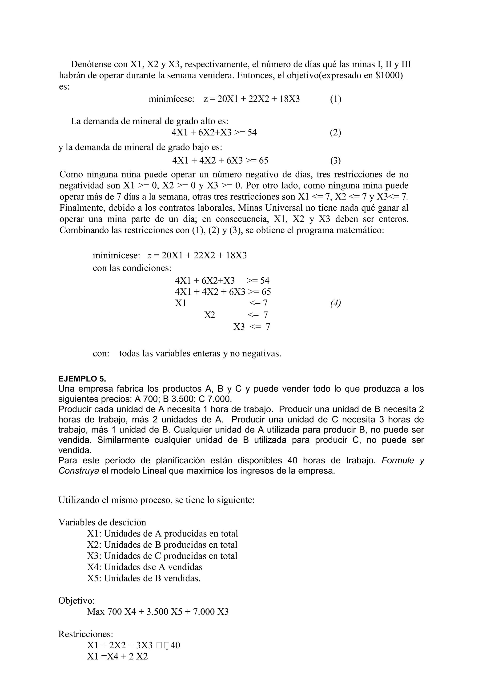 Denótense con X1, X2 y X3, respectivamente, el número de días qué las minas I, II y III
habrán de operar durante la semana venidera. Entonces, el objetivo(expresado en $1000)
es:
minimícese: z = 20X1 + 22X2 + 18X3 (1)
La demanda de mineral de grado alto es:
4X1 + 6X2+X3 >= 54 (2)
y la demanda de mineral de grado bajo es:
4X1 + 4X2 + 6X3 >= 65 (3)
Como ninguna mina puede operar un número negativo de días, tres restricciones de no
negatividad son X1 >= 0, X2 >= 0 y X3 >= 0. Por otro lado, como ninguna mina puede
operar más de 7 días a la semana, otras tres restricciones son X1 <= 7, X2 <= 7 y X3<= 7.
Finalmente, debido a los contratos laborales, Minas Universal no tiene nada qué ganar al
operar una mina parte de un día; en consecuencia, X1, X2 y X3 deben ser enteros.
Combinando las restricciones con (1), (2) y (3), se obtiene el programa matemático:
minimícese: z = 20X1 + 22X2 + 18X3
con las condiciones:
4X1 + 6X2+X3 >= 54
4X1 + 4X2 + 6X3 >= 65
X1 <= 7 (4)
X2 <= 7
X3 <= 7
con: todas las variables enteras y no negativas.
EJEMPLO 5.
Una empresa fabrica los productos A, B y C y puede vender todo lo que produzca a los
siguientes precios: A 700; B 3.500; C 7.000.
Producir cada unidad de A necesita 1 hora de trabajo. Producir una unidad de B necesita 2
horas de trabajo, más 2 unidades de A. Producir una unidad de C necesita 3 horas de
trabajo, más 1 unidad de B. Cualquier unidad de A utilizada para producir B, no puede ser
vendida. Similarmente cualquier unidad de B utilizada para producir C, no puede ser
vendida.
Para este período de planificación están disponibles 40 horas de trabajo. Formule y
Construya el modelo Lineal que maximice los ingresos de la empresa.
Utilizando el mismo proceso, se tiene lo siguiente:
Variables de descición
X1: Unidades de A producidas en total
X2: Unidades de B producidas en total
X3: Unidades de C producidas en total
X4: Unidades dse A vendidas
X5: Unidades de B vendidas.
Objetivo:
Max 700 X4 + 3.500 X5 + 7.000 X3
Restricciones:
X1 + 2X2 + 3X3 40
X1 =X4 + 2 X2
 